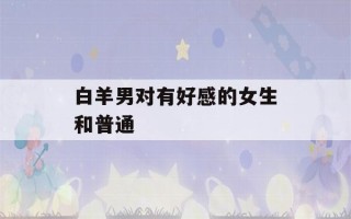 白羊男对有好感的女生和普通(白羊男对有好感的女生和普通女生的区别)