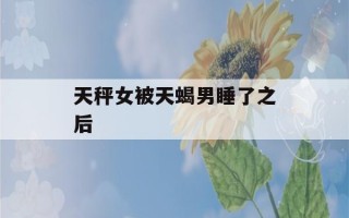 天秤女被天蝎男睡了之后(当天秤女遇到天蝎男)